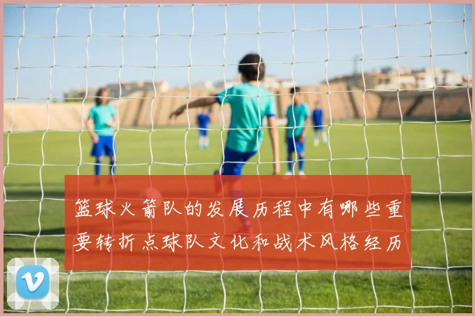 篮球火箭队的发展历程中有哪些重要转折点球队文化和战术风格经历了哪些变化