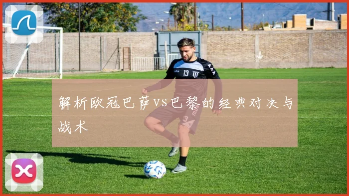 解析欧冠巴萨vs巴黎的经典对决与战术