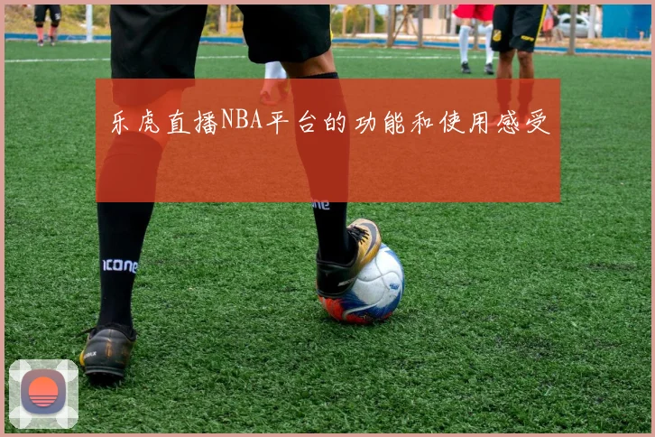 乐虎直播NBA平台的功能和使用感受