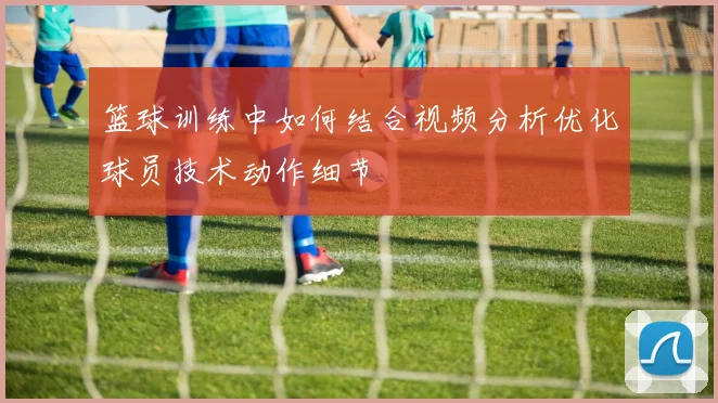 篮球训练中如何结合视频分析优化球员技术动作细节
